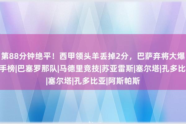 第88分钟绝平！西甲领头羊丢掉2分，巴萨弃将大爆发，领跑弓手榜|巴塞罗那队|马德里竞技|苏亚雷斯|塞尔塔|孔多比亚|阿斯帕斯